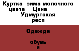 Куртка .зима молочного цвета. › Цена ­ 1 100 - Удмуртская респ. Одежда, обувь и аксессуары » Женская одежда и обувь   . Удмуртская респ.